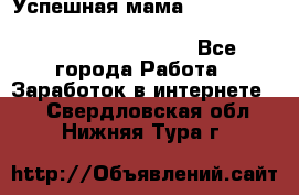  Успешная мама                                                                 - Все города Работа » Заработок в интернете   . Свердловская обл.,Нижняя Тура г.